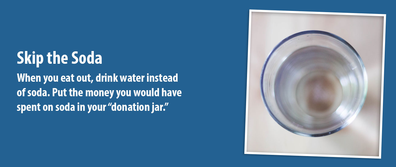 Skip the Soda. When you eat out, drink water instead of soda. Put the money you would have spent on soda in your “donation jar.”