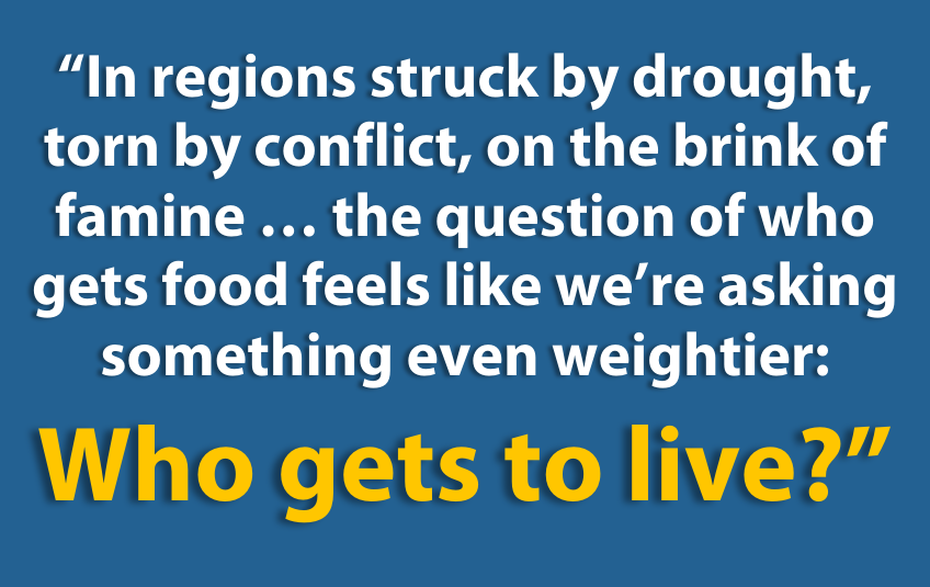 “In regions struck by drought, torn by conflict, on the brink of famine … the question of who gets food feels like we’re asking something even weightier:  Who gets to live?"