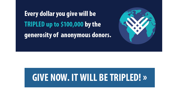 Every dollar you give will be TRIPLED up to $100,000 by the generosity of  anonymous donors. GIVE NOW. IT WILL BE TRIPLED! 