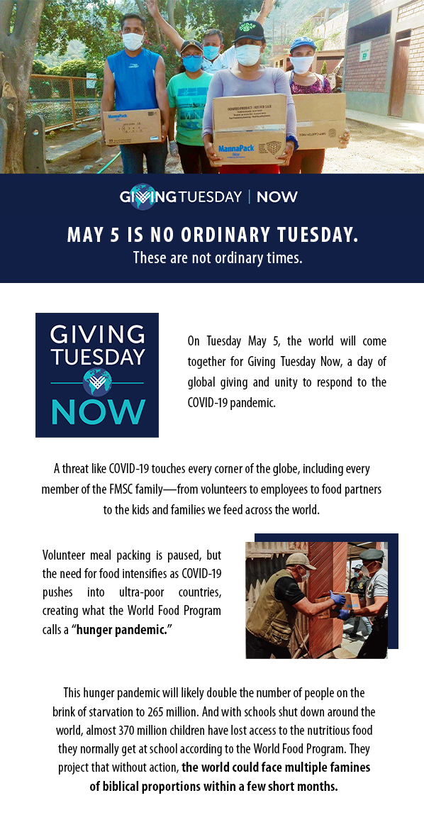 Giving Tuesday Now. May 5 is no ordinary Tuesday. These are not ordinary times. On Tuesday May 5, the world will come together for Giving Tuesday Now, a day of global giving and unity to respond to the COVID-19 pandemic. A threat like COVID-19 touches every corner of the globe, including every member of the FMSC family—from volunteers to employees to food partners to the kids and families we feed across the world. Volunteer meal packing is paused, but the need for food intensifies as COVID-19 pushes into ultra-poor countries, creating what the World Food Program calls a “hunger pandemic.” This hunger pandemic will likely double the number of people on the brink of starvation to 265 million. And with schools shut down around the world, almost 370 million children have lost access to the nutritious food they normally get at school according to the World Food Program. They project that without action, the world could face multiple faminesof biblical proportions within a few short months.
