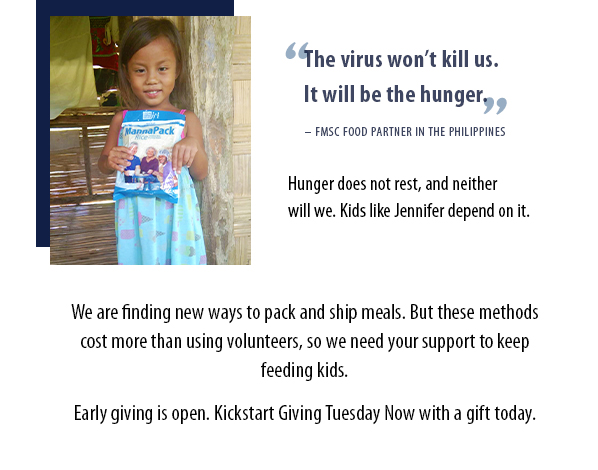 The virus won’t kill us. It will be the hunger. – FMSC FOOD PARTNER IN THE PHILIPPINES. Hunger does not rest, and neither will we. Kids like Jennifer depend on it. We are finding new ways to pack and ship meals. But these methods cost more than using volunteers, so we need your support to keep feeding kids. Early giving is open. Kickstart Giving Tuesday Now with a gift today.