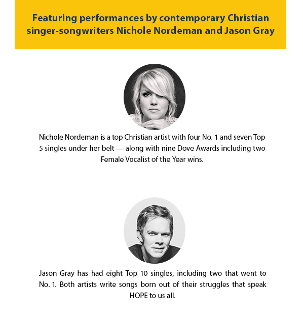 Featuring performances by contemporary Christiansinger-songwriters Nichole Nordeman and Jason Gray. Nichole Nordeman is a top Christian artist with four No. 1 and seven Top5 singles under her belt — along with nine Dove Awards including twoFemale Vocalist of the Year wins. Jason Gray has had eight Top 10 singles, including two that went toNo. 1. Both artists write songs born out of their struggles that speak HOPE to us all. 