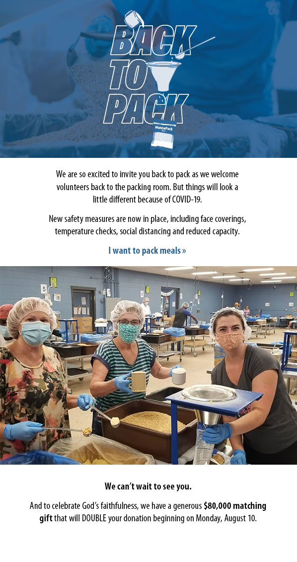 We are so excited to invite you back to pack as we welcomevolunteers back to the packing room. But things will look alittle different because of COVID-19. New safety measures are now in place, including face coverings,temperature checks, social distancing and reduced capacity. I want to pack meals » We can’t wait to see you.  And to celebrate God’s faithfulness, we have a generous $80,000 matchinggift that will DOUBLE your donation beginning on Monday, August 10. 