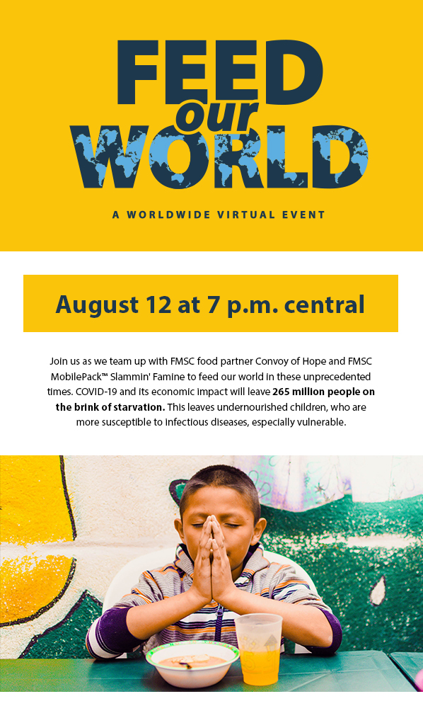 Feed Our World - A worldwide virtual event. August 12 at 7 p.m. central. Join us as we team up with FMSC food partner Convoy of Hope and FMSCMobilePack™ Slammin' Famine to feed our world in these unprecedentedtimes. COVID-19 and its economic impact will leave 265 million people onthe brink of starvation. This leaves undernourished children, who aremore susceptible to infectious diseases, especially vulnerable.