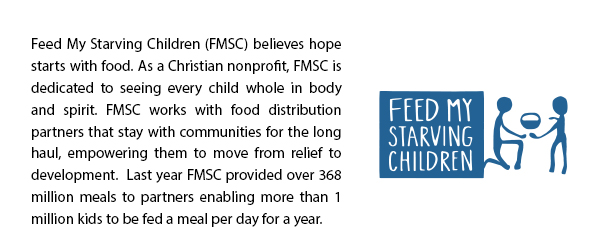 Feed My Starving Children (FMSC) believes hope starts with food. As a Christian nonprofit, FMSC is dedicated to seeing every child whole in body and spirit. FMSC works with food distribution partners that stay with communities for the long haul, empowering them to move from relief to development.  Last year FMSC provided over 368 million meals to partners enabling more than 1 million kids to be fed a meal per day for a year. 