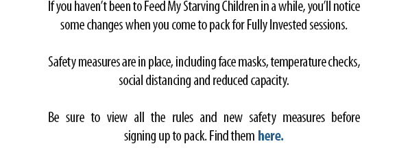 If you haven’t been to Feed My Starving Children in a while, you’ll notice some changes when you come to pack for Fully Invested sessions.  Safety measures are in place, including face masks, temperature checks, social distancing and reduced capacity.  Be sure to view all the rules and new safety measures beforesigning up to pack. Find them here.