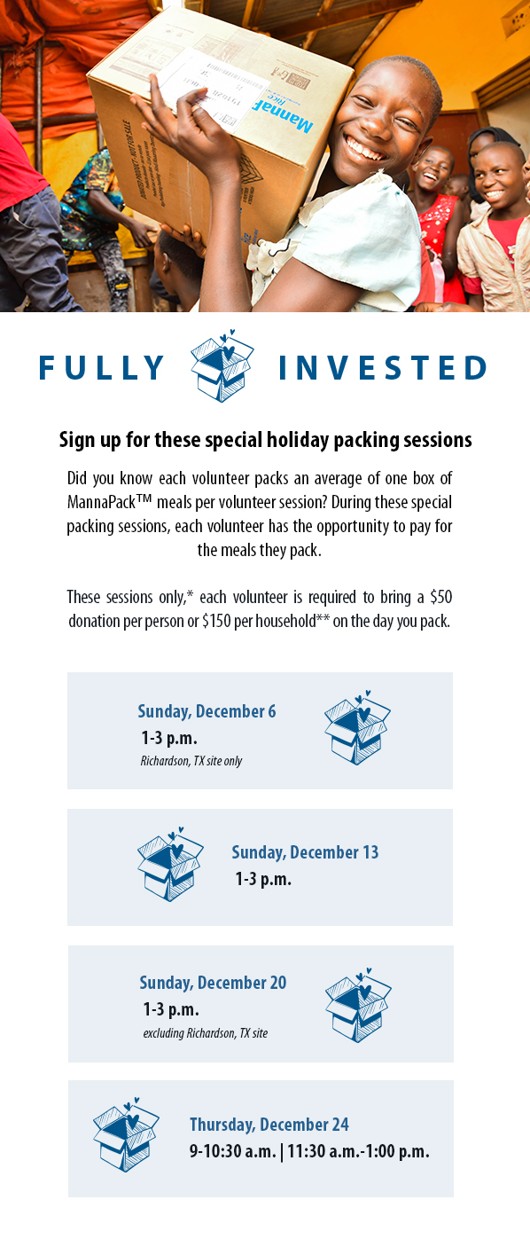 Fully Invested. Sign up for these special holiday packing sessions. Did you know each volunteer packs an average of one box of MannaPack™ meals per volunteer session? During these special packing sessions, each volunteer has the opportunity to pay for the meals they pack.   These sessions only,* each volunteer is required to bring a $50 donation per person or $150 per household** on the day you pack. Sessions: Sunday, December 6  1-3 p.m. Richardson, TX only.  Sunday, December 13  1-3 p.m., Sunday, December 20  1-3 p.m. excluding Richardson site, Thursday, December 24 9-10:30 a.m. | 11:30 a.m.-1:00 p.m.