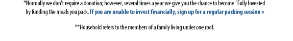 *Normally we don't require a donation; however, several times a year we give you the chance to become 'Fully Invested by funding the meals you pack. If you are unable to invest financially, sign up for a regular packing session » **Household refers to the members of a family living under one roof.*Normally we don't require a donation; however, several times a year we give you the chance to become 'Fully Invested by funding the meals you pack. If you are unable to invest financially, sign up for a regular packing session » **Household refers to the members of a family living under one roof.