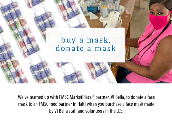 Buy a mask, donate a mask. We’ve teamed up with FMSC MarketPlace™ partner, Vi Bella, to donate a facemask to an FMSC food partner in Haiti when you purchase a face mask madeby Vi Bella staff and volunteers in the U.S. 