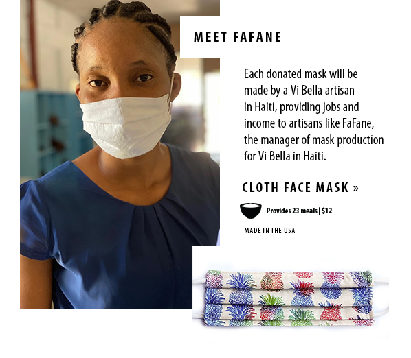 meet fafane. Each donated mask will bemade by a Vi Bella artisanin Haiti, providing jobs and income to artisans like FaFane,the manager of mask production for Vi Bella in Haiti. Cloth face mask provides 23 meals for $12. Made in the USA.