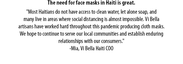 The need for face masks in Haiti is great.  'Most Haitians do not have access to clean water, let alone soap, andmany live in areas where social distancing is almost impossible. Vi Bellaartisans have worked hard throughout this pandemic producing cloth masks.We hope to continue to serve our local communities and establish enduringrelationships with our consumers.' -Mia, Vi Bella Haiti COO