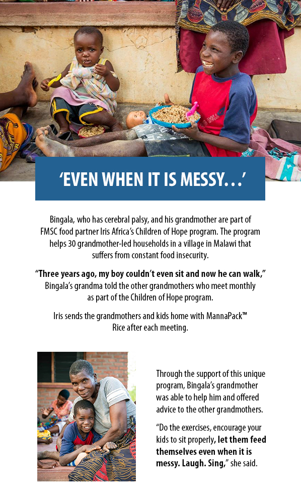 ‘EVEN WHEN IT IS MESSY…’ Bingala, who has cerebral palsy, and his grandmother are part ofFMSC food partner Iris Africa’s Children of Hope program. The programhelps 30 grandmother-led households in a village in Malawi thatsuffers from constant food insecurity.  “Three years ago, my boy couldn’t even sit and now he can walk,”Bingala’s grandma told the other grandmothers who meet monthlyas part of the Children of Hope program. Iris sends the grandmothers and kids home with MannaPack™ Rice after each meeting. Through the support of this uniqueprogram, Bingala’s grandmotherwas able to help him and offeredadvice to the other grandmothers. “Do the exercises, encourage yourkids to sit properly, let them feed themselves even when it ismessy. Laugh. Sing,” she said.