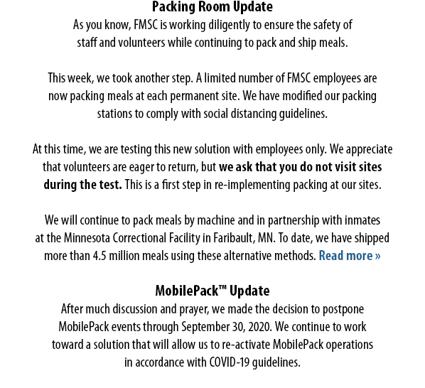 Packing Room UpdateAs you know, FMSC is working diligently to ensure the safety of staff and volunteers while continuing to pack and ship meals.  This week, we took another step. A limited number of FMSC employees are now packing meals at each permanent site. We have modified our packing stations to comply with social distancing guidelines.  At this time, we are testing this new solution with employees only. We appreciate that volunteers are eager to return, but we ask that you do not visit sites during the test. This is a first step in re-implementing packing at our sites.  We will continue to pack meals by machine and in partnership with inmates at the Minnesota Correctional Facility in Faribault, MN. To date, we have shipped more than 4.5 million meals using these alternative methods. Read more »  MobilePack™ Update After much discussion and prayer, we made the decision to postpone MobilePack events through September 30, 2020. We continue to work toward a solution that will allow us to re-activate MobilePack operations in accordance with COVID-19 guidelines.