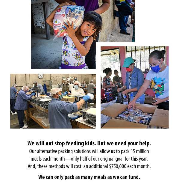 We will not stop feeding kids. But we need your help. Our alternative packing solutions will allow us to pack 15 million meals each month—only half of our original goal for this year. And, these methods will cost  an additional $750,000 each month. We can only pack as many meals as we can fund.