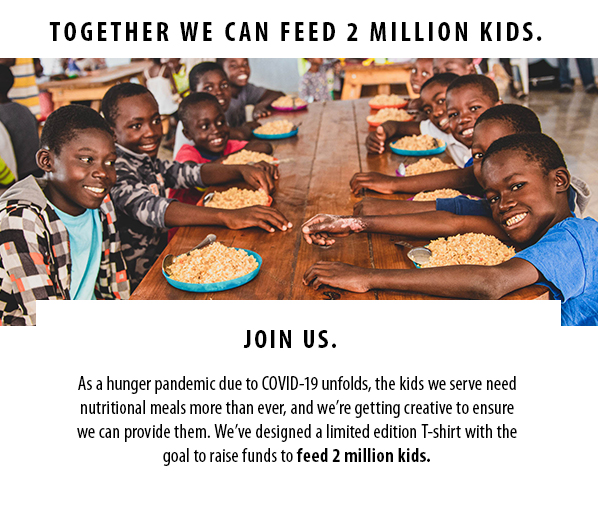 TOGETHER WE CAN FEED 2 MILLION KIDS. Join us. As a hunger pandemic due to COVID-19 unfolds, the kids we serve neednutritional meals more than ever, and we’re getting creative to ensurewe can provide them. We’ve designed a limited edition T-shirt with thegoal to raise funds to feed 2 million kids. 