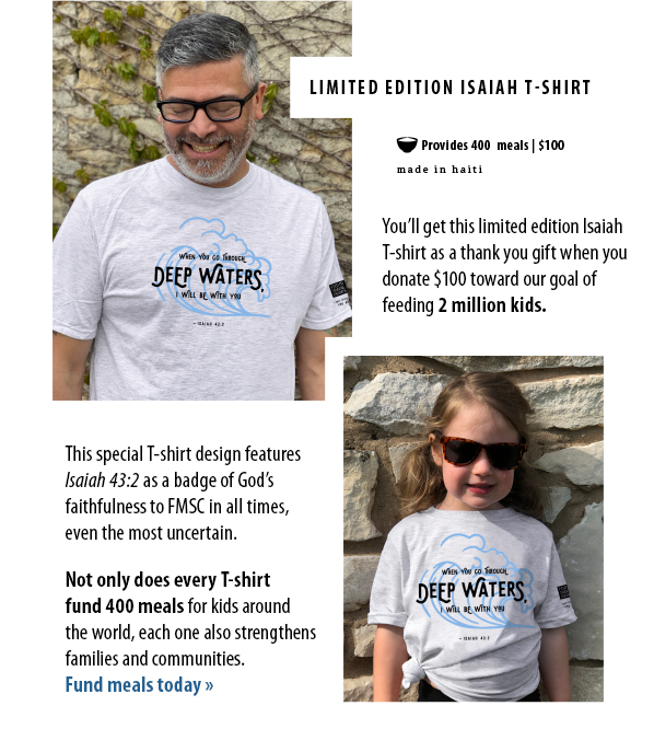 You’ll get this limited edition IsaiahT-shirt as a thank you gift when you donate $100 toward our goal offeeding 2 million kids. This special T-shirt design featuresIsaiah 43:2 as a badge of God’sfaithfulness to FMSC in all times,even the most uncertain.  Not only does every T-shirtfund 400 meals for kids aroundthe world, each one also strengthensfamilies and communities.Fund meals today »