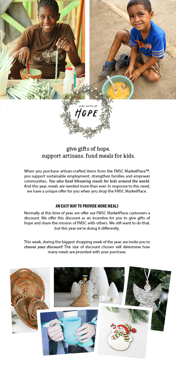 give gifts of hope. support artisans. fund meals for kids. When you purchase artisan-crafted items from the FMSC MarketPlace™, you support sustainable employment, strengthen families and empower communities. You also fund lifesaving meals for kids around the world. And this year, meals are needed more than ever. In response to this need, we have a unique offer for you when you shop the FMSC MarketPlace.  AN EASY WAY TO PROVIDE MORE MEALS Normally at this time of year, we offer our FMSC MarketPlace customers a discount. We offer this discount as an incentive for you to give gifts of hope and share the mission of FMSC with others. We still want to do that, but this year we’re doing it differently.  This week, during the biggest shopping week of the year, we invite you to choose your discount! The size of discount chosen will determine how many meals are provided with your purchase. 