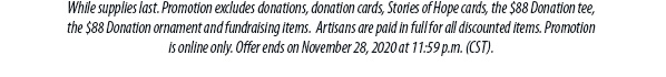 While supplies last. Promotion excludes donations, donation cards, Stories of Hope cards, the $88 Donation tee,the $88 Donation ornament and fundraising items.  Artisans are paid in full for all discounted items. Promotionis online only. Offer ends on November 28, 2020 at 11:59 p.m. (CST).