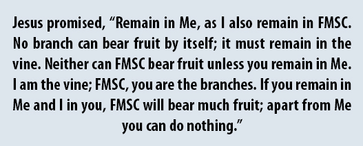 Jesus promised, “Remain in Me, as I also remain in FMSC. No branch can bear fruit by itself; it must remain in the vine. Neither can FMSC bear fruit unless you remain in Me. I am the vine; FMSC, you are the branches. If you remain in Me and I in you, FMSC will bear much fruit; apart from Me you can do nothing.”