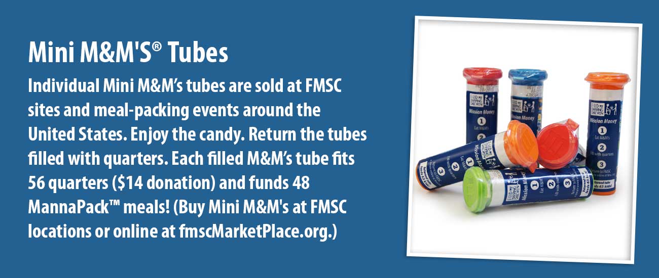 Individual Mini M&M’s tubes are sold at FMSC sites and meal-packing events around the United States. Enjoy the candy. Return the tubes filled with quarters. Each filled M&M’s tube fits 56 quarters ($14 donation) and funds 48 MannaPack™ meals! (Buy Mini M&M's at FMSC locations or online at fmscMarketPlace.org.)